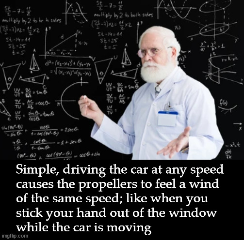 Simple, driving the car at any speed
causes the propellers to feel a wind
of the same speed; like when you
stick your hand out of the window | made w/ Imgflip meme maker