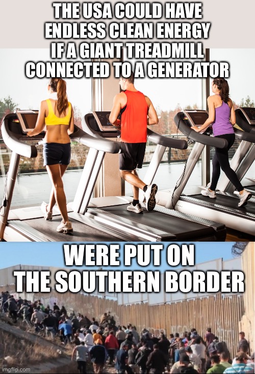 Why not? | THE USA COULD HAVE ENDLESS CLEAN ENERGY IF A GIANT TREADMILL CONNECTED TO A GENERATOR; WERE PUT ON THE SOUTHERN BORDER | image tagged in treadmill,illegal immigrants,clean energy,endless | made w/ Imgflip meme maker