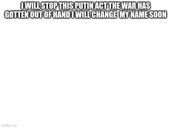 stop | I WILL STOP THIS PUTIN ACT THE WAR HAS GOTTEN OUT OF HAND I WILL CHANGE  MY NAME SOON | image tagged in blank white template | made w/ Imgflip meme maker