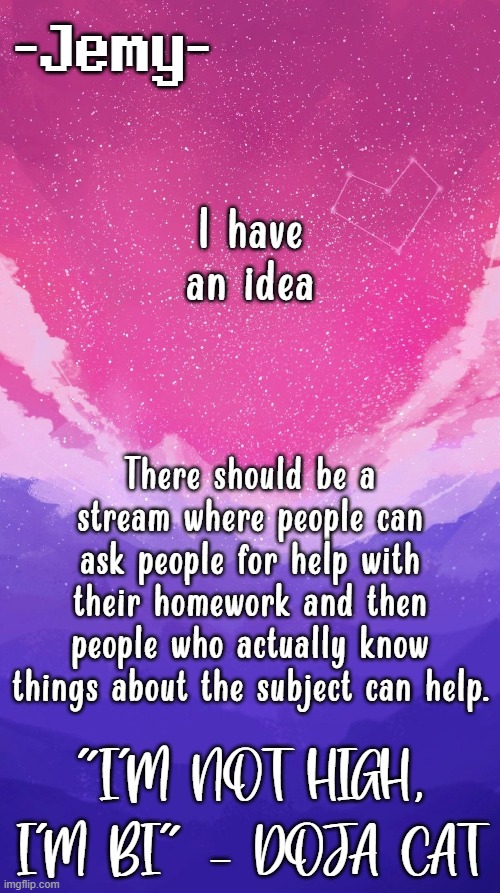 Jemy temp (unstraightened) | I have an idea; There should be a stream where people can ask people for help with their homework and then people who actually know things about the subject can help. | image tagged in jemy temp unstraightened | made w/ Imgflip meme maker