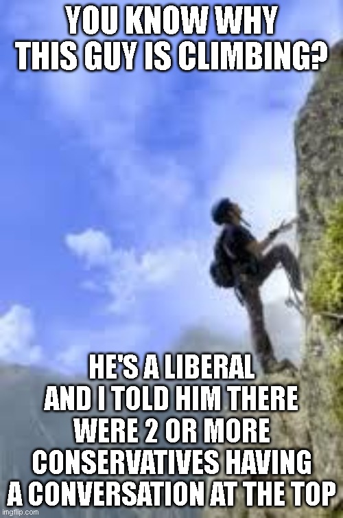 climbing mountain | YOU KNOW WHY THIS GUY IS CLIMBING? HE'S A LIBERAL AND I TOLD HIM THERE WERE 2 OR MORE CONSERVATIVES HAVING A CONVERSATION AT THE TOP | image tagged in climbing mountain | made w/ Imgflip meme maker