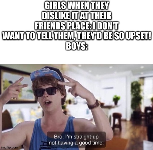 Not having a good time, bro | GIRLS WHEN THEY DISLIKE IT AT THEIR FRIENDS PLACE: I DON'T WANT TO TELL THEM, THEY'D BE SO UPSET!
BOYS: | image tagged in bro i'm straight-up not having a good time,memes,funny | made w/ Imgflip meme maker