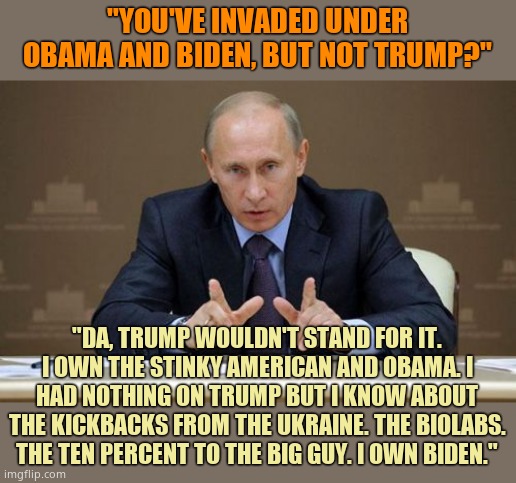 Putin OWNS Biden. Not Trump. Putin was terrified over Trump. He didn't dare. He knows about Biden's corruption. | "YOU'VE INVADED UNDER OBAMA AND BIDEN, BUT NOT TRUMP?"; "DA, TRUMP WOULDN'T STAND FOR IT. I OWN THE STINKY AMERICAN AND OBAMA. I HAD NOTHING ON TRUMP BUT I KNOW ABOUT THE KICKBACKS FROM THE UKRAINE. THE BIOLABS. THE TEN PERCENT TO THE BIG GUY. I OWN BIDEN." | image tagged in memes,vladimir putin | made w/ Imgflip meme maker
