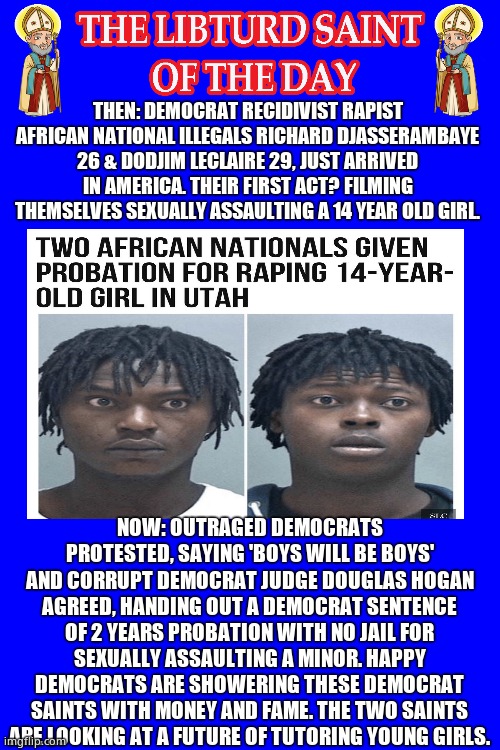 LIBTURD SAINT OF THE DAY - DEMOCRAT CRIMINALS - R. DJASSERAMBAYE D. LECLAIRE - SEXUAL ASSAULT ON A MINOR | THEN: DEMOCRAT RECIDIVIST RAPIST AFRICAN NATIONAL ILLEGALS RICHARD DJASSERAMBAYE 26 & DODJIM LECLAIRE 29, JUST ARRIVED IN AMERICA. THEIR FIRST ACT? FILMING THEMSELVES SEXUALLY ASSAULTING A 14 YEAR OLD GIRL. NOW: OUTRAGED DEMOCRATS PROTESTED, SAYING 'BOYS WILL BE BOYS' AND CORRUPT DEMOCRAT JUDGE DOUGLAS HOGAN AGREED, HANDING OUT A DEMOCRAT SENTENCE OF 2 YEARS PROBATION WITH NO JAIL FOR SEXUALLY ASSAULTING A MINOR. HAPPY DEMOCRATS ARE SHOWERING THESE DEMOCRAT SAINTS WITH MONEY AND FAME. THE TWO SAINTS ARE LOOKING AT A FUTURE OF TUTORING YOUNG GIRLS. | image tagged in lotd,libturd saint of the day,richard djasserambaye,dodjim leclaire | made w/ Imgflip meme maker
