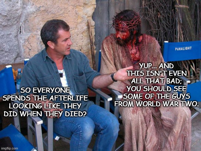 Mel Gibson and Jesus Christ | YUP... AND THIS ISN'T EVEN ALL THAT BAD; YOU SHOULD SEE SOME OF THE GUYS FROM WORLD WAR TWO. SO EVERYONE SPENDS THE AFTERLIFE LOOKING LIKE THEY DID WHEN THEY DIED? | image tagged in mel gibson and jesus christ | made w/ Imgflip meme maker