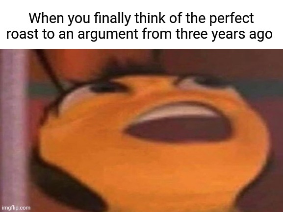 Finally... | When you finally think of the perfect roast to an argument from three years ago | image tagged in finally,bee movie,roast,your argument is invalid | made w/ Imgflip meme maker