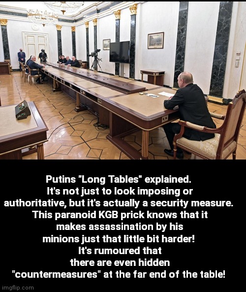 Let's Turn The Tables | Putins "Long Tables" explained. 

It's not just to look imposing or authoritative, but it's actually a security measure. 

This paranoid KGB prick knows that it makes assassination by his minions just that little bit harder! 
It's rumoured that there are even hidden "countermeasures" at the far end of the table! | image tagged in vladimir putin,putin,paranoid,assassination,ukraine,russia | made w/ Imgflip meme maker