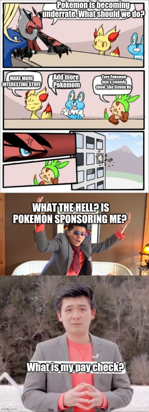 Steven He Gets Sponsored By Pokemon |  Pokemon is becoming underrate. What should we do? Turn Pokemon into a comedy show. Like Steven He. MAKE MORE INTERESTING STUFF; Add more 
Pokemom; WHAT THE HELL? IS POKEMON SPONSORING ME? What is my pay check? | image tagged in pokemon board meeting,what the hail,steven he emotional damage,steven he,pay check,steven he be like | made w/ Imgflip meme maker