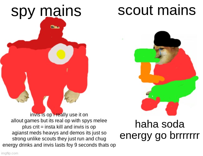 gaming | spy mains; scout mains; invis is op i really use it on allout games but its real op with spys melee plus crit = insta kill and invis is op agianst meds heavys and demos its just so strong unlike scouts they just run and chug energy drinks and invis lasts foy 9 seconds thats op; haha soda energy go brrrrrrr | image tagged in memes,buff doge vs cheems | made w/ Imgflip meme maker