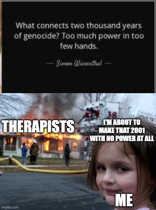 Therapy Has Contributed Nothing To Life | I'M ABOUT TO MAKE THAT 2001 WITH NO POWER AT ALL; THERAPISTS; ME | image tagged in memes,disaster girl,therapy,therapist,life | made w/ Imgflip meme maker