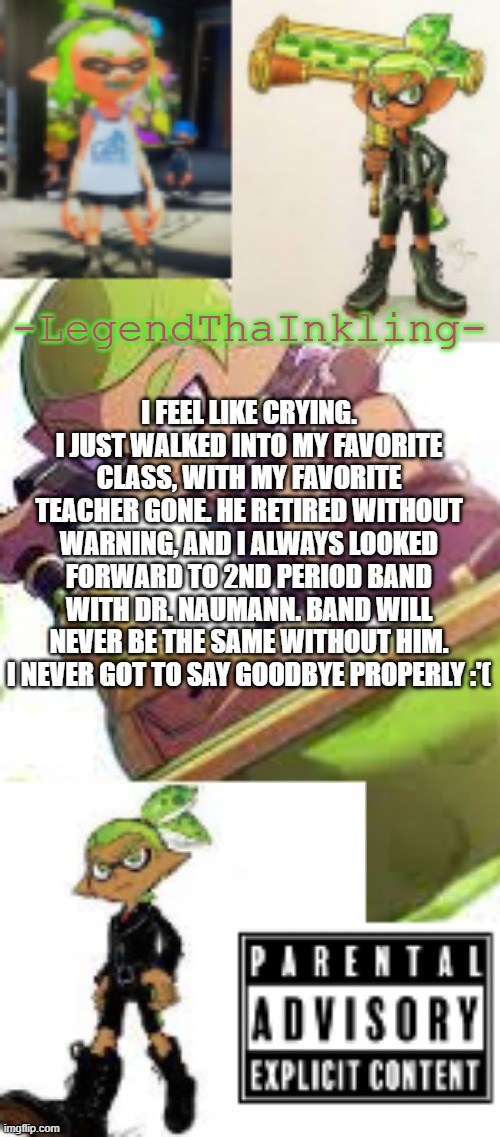 F in the chat for him :'( | I FEEL LIKE CRYING. I JUST WALKED INTO MY FAVORITE CLASS, WITH MY FAVORITE TEACHER GONE. HE RETIRED WITHOUT WARNING, AND I ALWAYS LOOKED FORWARD TO 2ND PERIOD BAND WITH DR. NAUMANN. BAND WILL NEVER BE THE SAME WITHOUT HIM. I NEVER GOT TO SAY GOODBYE PROPERLY :'( | image tagged in legendthainkling's temp again | made w/ Imgflip meme maker