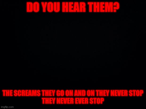 Black background | DO YOU HEAR THEM? THE SCREAMS THEY GO ON AND ON THEY NEVER STOP

THEY NEVER EVER STOP | image tagged in black background | made w/ Imgflip meme maker