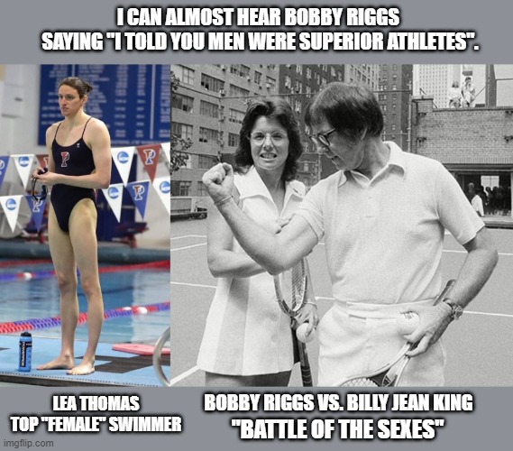 Liberals, ironically, proving his point on a level playing field. | I CAN ALMOST HEAR BOBBY RIGGS 
SAYING "I TOLD YOU MEN WERE SUPERIOR ATHLETES". LEA THOMAS TOP "FEMALE" SWIMMER; BOBBY RIGGS VS. BILLY JEAN KING; "BATTLE OF THE SEXES" | image tagged in liberal logic,fairness,transgender,feminism,women's sports matter | made w/ Imgflip meme maker