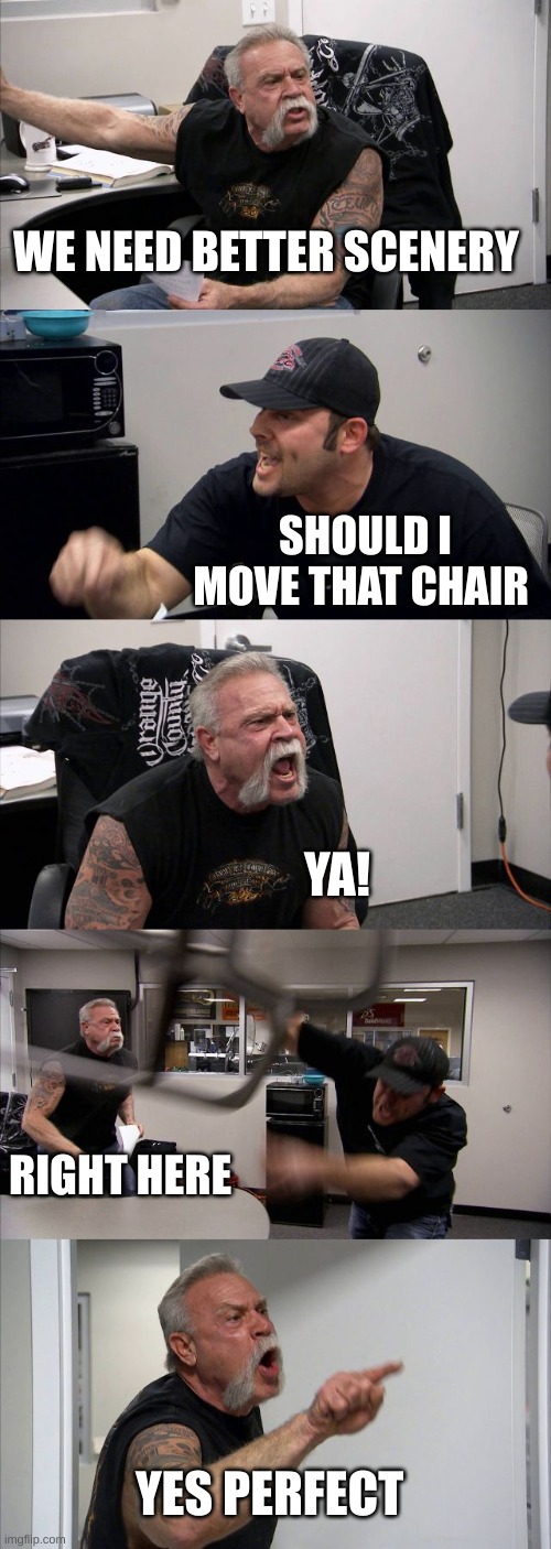 :) I know Im not this is now the use for this meme but I dont care | WE NEED BETTER SCENERY; SHOULD I MOVE THAT CHAIR; YA! RIGHT HERE; YES PERFECT | image tagged in memes,american chopper argument | made w/ Imgflip meme maker