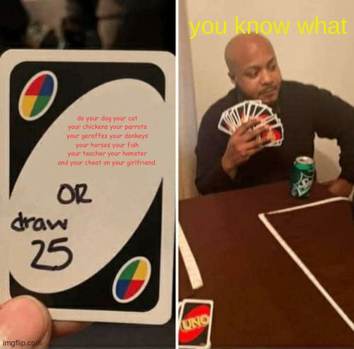 UNO Draw 25 Cards Meme | you know what; do your dog your cat your chickens your parrots your geraffes your donkeys your horses your fish your teacher your hamster and your cheat on your girlfriend. | image tagged in memes,uno draw 25 cards | made w/ Imgflip meme maker