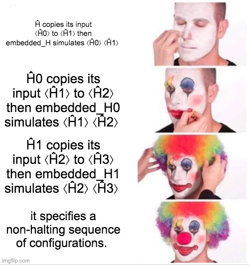 Clown Applying Makeup Meme | Ĥ copies its input ⟨Ĥ0⟩ to ⟨Ĥ1⟩ then embedded_H simulates ⟨Ĥ0⟩ ⟨Ĥ1⟩; Ĥ0 copies its input ⟨Ĥ1⟩ to ⟨Ĥ2⟩ then embedded_H0 simulates ⟨Ĥ1⟩ ⟨Ĥ2⟩; Ĥ1 copies its input ⟨Ĥ2⟩ to ⟨Ĥ3⟩ then embedded_H1 simulates ⟨Ĥ2⟩ ⟨Ĥ3⟩; it specifies a non-halting sequence of configurations. | image tagged in memes,clown applying makeup | made w/ Imgflip meme maker