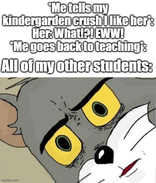 Oop- | *Me tells my kindergarden crush I like her*:
Her: What!?! EWW!
*Me goes back to teaching*:; All of my other students: | image tagged in unsettled tom | made w/ Imgflip meme maker