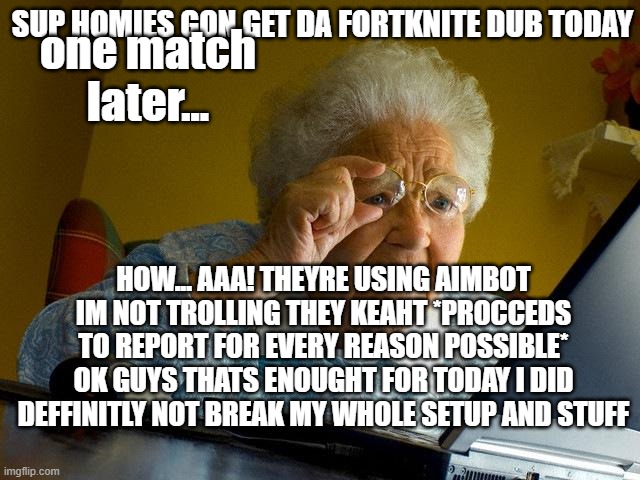 Grandma Finds The Internet | one match later... SUP HOMIES GON GET DA FORTKNITE DUB TODAY; HOW... AAA! THEYRE USING AIMBOT IM NOT TROLLING THEY KEAHT *PROCCEDS TO REPORT FOR EVERY REASON POSSIBLE*
OK GUYS THATS ENOUGHT FOR TODAY I DID DEFFINITLY NOT BREAK MY WHOLE SETUP AND STUFF | image tagged in memes,grandma finds the internet | made w/ Imgflip meme maker