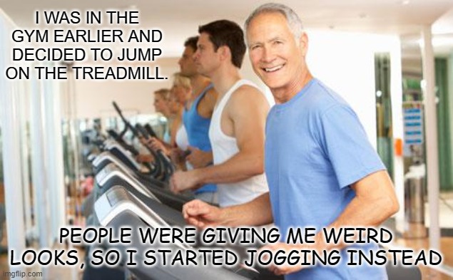 Daily Bad Dad Joke April 21 2022 | I WAS IN THE GYM EARLIER AND DECIDED TO JUMP ON THE TREADMILL. PEOPLE WERE GIVING ME WEIRD LOOKS, SO I STARTED JOGGING INSTEAD | image tagged in treadmill | made w/ Imgflip meme maker