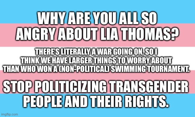 It’s honestly annoying and shameful, that you’re all so invested in this. | WHY ARE YOU ALL SO ANGRY ABOUT LIA THOMAS? THERE’S LITERALLY A WAR GOING ON, SO I THINK WE HAVE LARGER THINGS TO WORRY ABOUT THAN WHO WON A (NON-POLITICAL) SWIMMING TOURNAMENT. STOP POLITICIZING TRANSGENDER PEOPLE AND THEIR RIGHTS. | image tagged in trans flag,trans rights | made w/ Imgflip meme maker