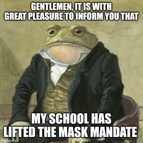Gentlemen, it is with great pleasure to inform you that | GENTLEMEN, IT IS WITH GREAT PLEASURE TO INFORM YOU THAT; MY SCHOOL HAS LIFTED THE MASK MANDATE | image tagged in gentlemen it is with great pleasure to inform you that | made w/ Imgflip meme maker