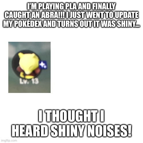 :0 | I’M PLAYING PLA AND FINALLY CAUGHT AN ABRA!!! I JUST WENT TO UPDATE MY POKÉDEX AND TURNS OUT IT WAS SHINY…; I THOUGHT I HEARD SHINY NOISES! | image tagged in memes,blank transparent square | made w/ Imgflip meme maker