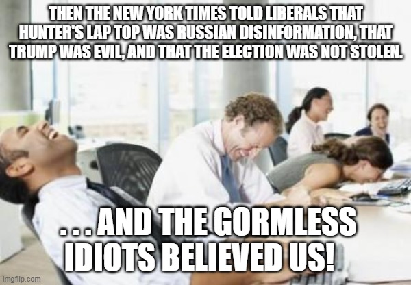liberals will believe any leftist generated lies.  The more illogical the more they believe. | THEN THE NEW YORK TIMES TOLD LIBERALS THAT HUNTER'S LAP TOP WAS RUSSIAN DISINFORMATION, THAT TRUMP WAS EVIL, AND THAT THE ELECTION WAS NOT STOLEN. . . . AND THE GORMLESS IDIOTS BELIEVED US! | image tagged in business people laughing | made w/ Imgflip meme maker