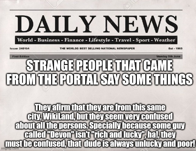 hmhmhnhmhnhmhmhnmhmhmhmh | STRANGE PEOPLE THAT CAME FROM THE PORTAL SAY SOME THINGS; They afirm that they are from this same city, WikiLand, but they seem very confused about all the persons. Specially because some guy called "Devon" isn't "rich and lucky", ha!, they must be confused, that  dude is always unlucky and poor! | image tagged in newspaper | made w/ Imgflip meme maker