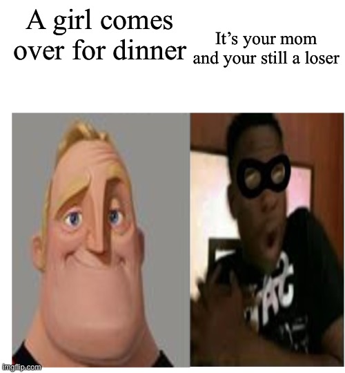 :(((((((((((( | It’s your mom and your still a loser; A girl comes over for dinner | image tagged in mr incredible becoming scared | made w/ Imgflip meme maker
