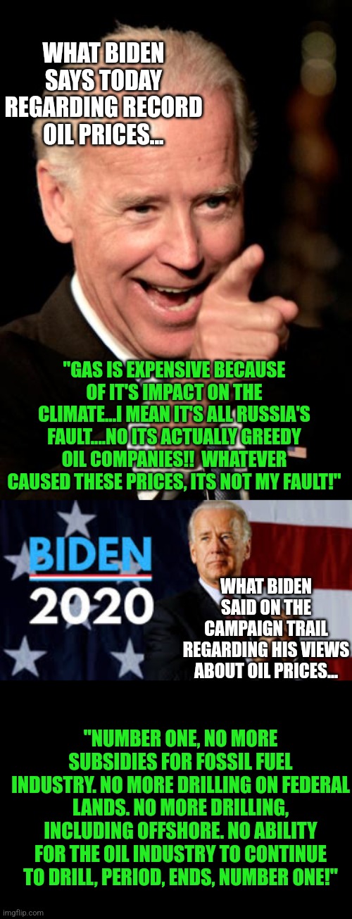 The number 1 reason you are paying $7 a gallon for gas.....democrats of course! | WHAT BIDEN SAYS TODAY REGARDING RECORD OIL PRICES... "GAS IS EXPENSIVE BECAUSE OF IT'S IMPACT ON THE CLIMATE...I MEAN IT'S ALL RUSSIA'S FAULT....NO ITS ACTUALLY GREEDY OIL COMPANIES!!  WHATEVER CAUSED THESE PRICES, ITS NOT MY FAULT!"; WHAT BIDEN SAID ON THE CAMPAIGN TRAIL REGARDING HIS VIEWS ABOUT OIL PRICES... "NUMBER ONE, NO MORE SUBSIDIES FOR FOSSIL FUEL INDUSTRY. NO MORE DRILLING ON FEDERAL LANDS. NO MORE DRILLING, INCLUDING OFFSHORE. NO ABILITY FOR THE OIL INDUSTRY TO CONTINUE TO DRILL, PERIOD, ENDS, NUMBER ONE!" | image tagged in smilin biden,biden 2020,oil,climate change,liberal logic,liberal hypocrisy | made w/ Imgflip meme maker