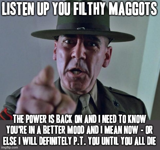 Seriously powers back on be happy the power is back on | LISTEN UP YOU FILTHY MAGGOTS; THE POWER IS BACK ON AND I NEED TO KNOW YOU'RE IN A BETTER MOOD AND I MEAN NOW - OR ELSE I WILL DEFINITELY P.T. YOU UNTIL YOU ALL DIE | image tagged in drill sergeant,memes,power,savage memes | made w/ Imgflip meme maker