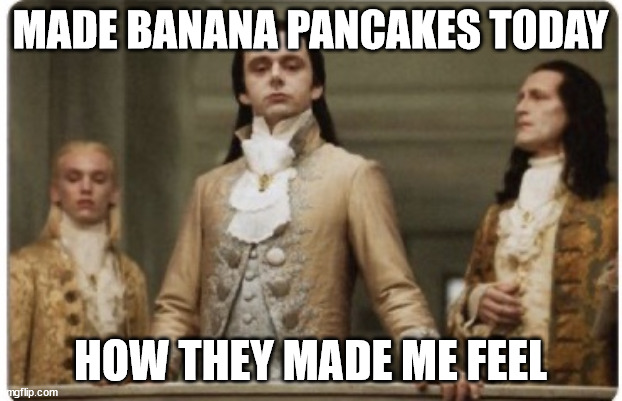 Superior Royalty | MADE BANANA PANCAKES TODAY; HOW THEY MADE ME FEEL | image tagged in superior royalty | made w/ Imgflip meme maker