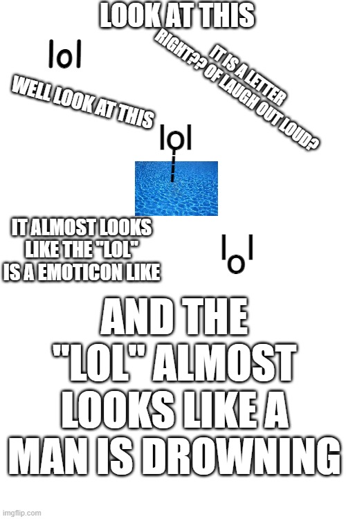 a interesting thing about"lol" | LOOK AT THIS; lol; IT IS A LETTER RIGHT?? OF LAUGH OUT LOUD? WELL LOOK AT THIS; lol; ----; IT ALMOST LOOKS LIKE THE "LOL" IS A EMOTICON LIKE; l  l; o; AND THE "LOL" ALMOST LOOKS LIKE A MAN IS DROWNING | image tagged in lol | made w/ Imgflip meme maker