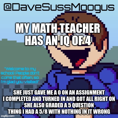 DaveSussMoogus Template :D | MY MATH TEACHER HAS AN IQ OF 4; SHE JUST GAVE ME A 0 ON AN ASSIGNMENT I COMPLETED AND TURNED IN AND GOT ALL RIGHT ON
SHE ALSO GRADED A 5 QUESTION THING I HAD A 5/8 WITH NOTHING IN IT WRONG | image tagged in davesussmoogus template d | made w/ Imgflip meme maker