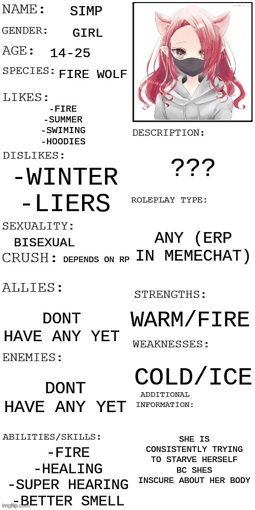 finally got this up- | SIMP; GIRL; 14-25; FIRE WOLF; -FIRE
-SUMMER
-SWIMING
-HOODIES; ??? -WINTER
-LIERS; ANY (ERP IN MEMECHAT); BISEXUAL; DEPENDS ON RP; WARM/FIRE; DONT HAVE ANY YET; COLD/ICE; DONT HAVE ANY YET; SHE IS CONSISTENTLY TRYING TO STARVE HERSELF BC SHES INSCURE ABOUT HER BODY; -FIRE
-HEALING
-SUPER HEARING
-BETTER SMELL | image tagged in updated roleplay oc showcase | made w/ Imgflip meme maker