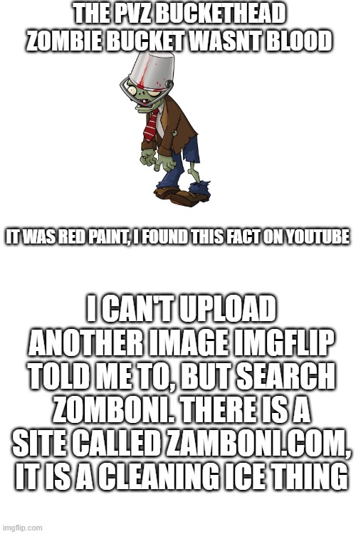 pvz 2 facts |  THE PVZ BUCKETHEAD ZOMBIE BUCKET WASNT BLOOD; IT WAS RED PAINT, I FOUND THIS FACT ON YOUTUBE; I CAN'T UPLOAD ANOTHER IMAGE IMGFLIP TOLD ME TO, BUT SEARCH ZOMBONI. THERE IS A SITE CALLED ZAMBONI.COM, IT IS A CLEANING ICE THING | image tagged in blank white template | made w/ Imgflip meme maker