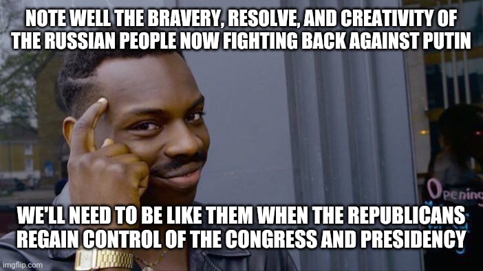 Learn and Prepare | NOTE WELL THE BRAVERY, RESOLVE, AND CREATIVITY OF
THE RUSSIAN PEOPLE NOW FIGHTING BACK AGAINST PUTIN; WE'LL NEED TO BE LIKE THEM WHEN THE REPUBLICANS
REGAIN CONTROL OF THE CONGRESS AND PRESIDENCY | image tagged in memes,roll safe think about it,prepping,russian collusion,power to the people | made w/ Imgflip meme maker