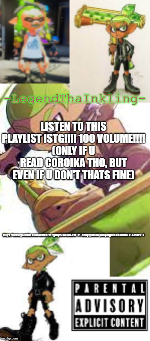 Link in comments | LISTEN TO THIS PLAYLIST ISTG!!!! 100 VOLUME!!!!
(ONLY IF U READ COROIKA THO, BUT EVEN IF U DON'T THATS FINE); https://www.youtube.com/watch?v=tgOQzSFD49A&list=PL-hhOytp0mMTpdBgoQjlicXnT3FNDaFYF&index=1 | image tagged in legendthainkling's temp again | made w/ Imgflip meme maker