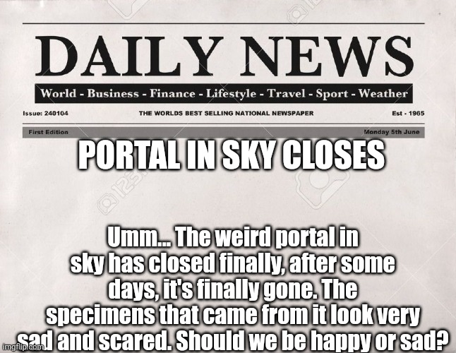 Hmmmm..... | PORTAL IN SKY CLOSES; Umm... The weird portal in sky has closed finally, after some days, it's finally gone. The specimens that came from it look very sad and scared. Should we be happy or sad? | image tagged in newspaper | made w/ Imgflip meme maker