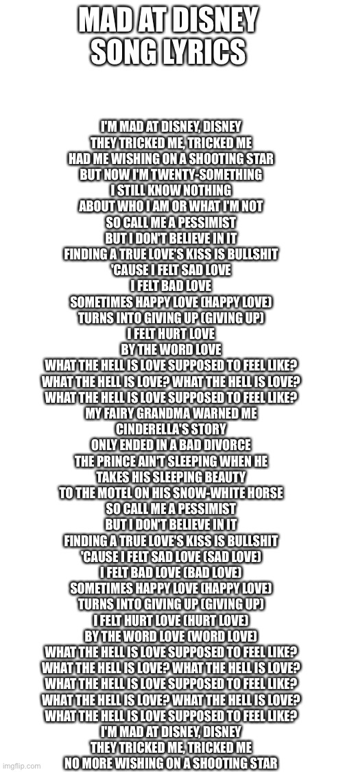 MAD AT DISNEY 
SONG LYRICS; I'M MAD AT DISNEY, DISNEY
THEY TRICKED ME, TRICKED ME
HAD ME WISHING ON A SHOOTING STAR
BUT NOW I'M TWENTY-SOMETHING
I STILL KNOW NOTHING
ABOUT WHO I AM OR WHAT I'M NOT
SO CALL ME A PESSIMIST
BUT I DON'T BELIEVE IN IT
FINDING A TRUE LOVE'S KISS IS BULLSHIT
'CAUSE I FELT SAD LOVE
I FELT BAD LOVE
SOMETIMES HAPPY LOVE (HAPPY LOVE)
TURNS INTO GIVING UP (GIVING UP)
I FELT HURT LOVE
BY THE WORD LOVE
WHAT THE HELL IS LOVE SUPPOSED TO FEEL LIKE?
WHAT THE HELL IS LOVE? WHAT THE HELL IS LOVE?
WHAT THE HELL IS LOVE SUPPOSED TO FEEL LIKE?
MY FAIRY GRANDMA WARNED ME
CINDERELLA'S STORY
ONLY ENDED IN A BAD DIVORCE
THE PRINCE AIN'T SLEEPING WHEN HE
TAKES HIS SLEEPING BEAUTY
TO THE MOTEL ON HIS SNOW-WHITE HORSE
SO CALL ME A PESSIMIST
BUT I DON'T BELIEVE IN IT
FINDING A TRUE LOVE'S KISS IS BULLSHIT
'CAUSE I FELT SAD LOVE (SAD LOVE)
I FELT BAD LOVE (BAD LOVE)
SOMETIMES HAPPY LOVE (HAPPY LOVE)
TURNS INTO GIVING UP (GIVING UP)
I FELT HURT LOVE (HURT LOVE)
BY THE WORD LOVE (WORD LOVE)
WHAT THE HELL IS LOVE SUPPOSED TO FEEL LIKE?
WHAT THE HELL IS LOVE? WHAT THE HELL IS LOVE?
WHAT THE HELL IS LOVE SUPPOSED TO FEEL LIKE?
WHAT THE HELL IS LOVE? WHAT THE HELL IS LOVE?
WHAT THE HELL IS LOVE SUPPOSED TO FEEL LIKE?
I'M MAD AT DISNEY, DISNEY
THEY TRICKED ME, TRICKED ME
NO MORE WISHING ON A SHOOTING STAR | image tagged in blank white template | made w/ Imgflip meme maker