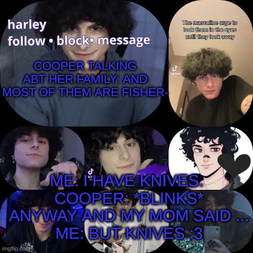 arnyyyyy | COOPER TALKING ABT HER FAMILY: AND MOST OF THEM ARE FISHER-; ME: I HAVE KNIVES. 
COOPER: *BLINKS* ANYWAY AND MY MOM SAID ...
ME: BUT KNIVES :3 | image tagged in arnyyyyy | made w/ Imgflip meme maker