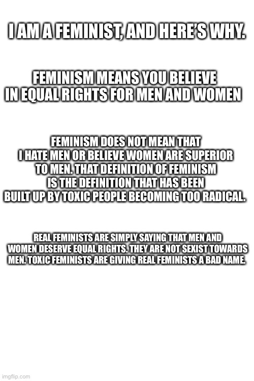 My thoughts on feminism | I AM A FEMINIST, AND HERE’S WHY. FEMINISM MEANS YOU BELIEVE IN EQUAL RIGHTS FOR MEN AND WOMEN; FEMINISM DOES NOT MEAN THAT I HATE MEN OR BELIEVE WOMEN ARE SUPERIOR TO MEN. THAT DEFINITION OF FEMINISM IS THE DEFINITION THAT HAS BEEN BUILT UP BY TOXIC PEOPLE BECOMING TOO RADICAL. REAL FEMINISTS ARE SIMPLY SAYING THAT MEN AND WOMEN DESERVE EQUAL RIGHTS. THEY ARE NOT SEXIST TOWARDS MEN. TOXIC FEMINISTS ARE GIVING REAL FEMINISTS A BAD NAME. | image tagged in blank white template | made w/ Imgflip meme maker