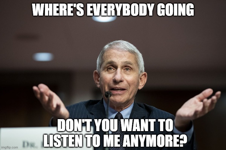 Dr Fauci | WHERE'S EVERYBODY GOING; DON'T YOU WANT TO LISTEN TO ME ANYMORE? | image tagged in dr fauci | made w/ Imgflip meme maker