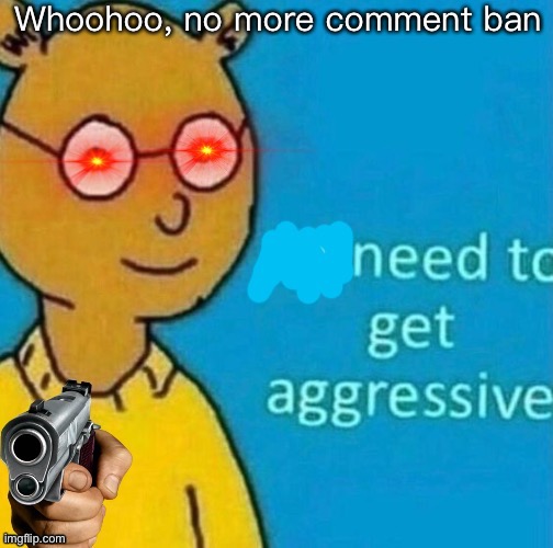 Ya | Whoohoo, no more comment ban | image tagged in need to get aggressive | made w/ Imgflip meme maker