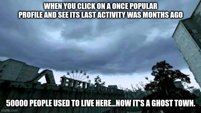 50000 people used to live here...Now it's a ghost town. | WHEN YOU CLICK ON A ONCE POPULAR PROFILE AND SEE ITS LAST ACTIVITY WAS MONTHS AGO; 50000 PEOPLE USED TO LIVE HERE...NOW IT'S A GHOST TOWN. | image tagged in 50000 people used to live here now it's a ghost town | made w/ Imgflip meme maker