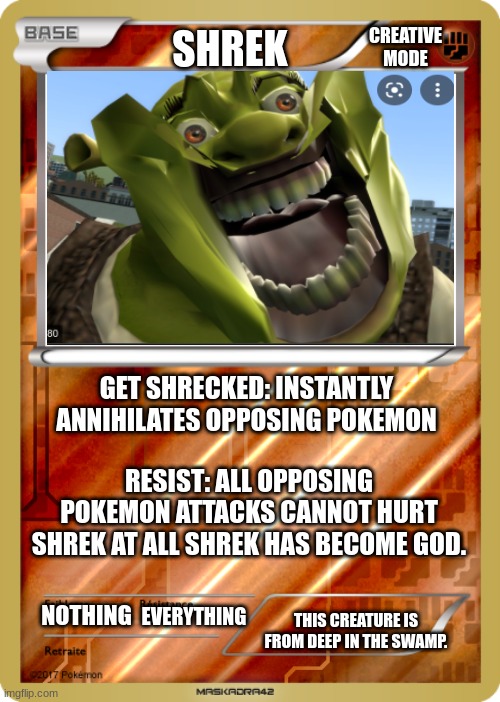 pokemon card | CREATIVE MODE; SHREK; GET SHRECKED: INSTANTLY ANNIHILATES OPPOSING POKEMON; RESIST: ALL OPPOSING POKEMON ATTACKS CANNOT HURT SHREK AT ALL SHREK HAS BECOME GOD. NOTHING; EVERYTHING; THIS CREATURE IS FROM DEEP IN THE SWAMP. | image tagged in pokemon card | made w/ Imgflip meme maker
