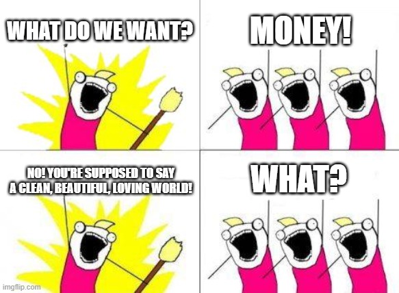 Loving world | WHAT DO WE WANT? MONEY! WHAT? NO! YOU'RE SUPPOSED TO SAY A CLEAN, BEAUTIFUL, LOVING WORLD! | image tagged in memes,what do we want,money,what,funny memes,a random meme | made w/ Imgflip meme maker