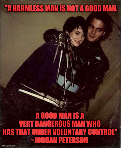 Edward scissorhands + Jordan Peterson | "A HARMLESS MAN IS NOT A GOOD MAN. A GOOD MAN IS A VERY DANGEROUS MAN WHO HAS THAT UNDER VOLUNTARY CONTROL"
~JORDAN PETERSON | image tagged in jordan peterson,edward scissorhands,inspirational quote,goth memes,relateable | made w/ Imgflip meme maker