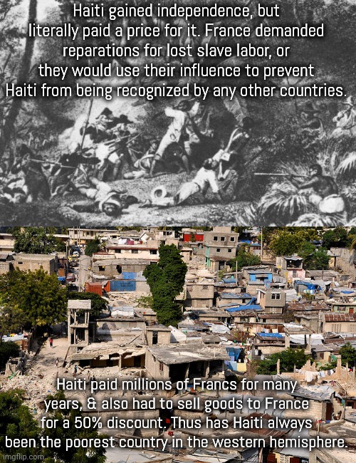 Not holding my breath to see France give it back | Haiti gained independence, but literally paid a price for it. France demanded reparations for lost slave labor, or they would use their influence to prevent Haiti from being recognized by any other countries. Haiti paid millions of Francs for many years, & also had to sell goods to France for a 50% discount. Thus has Haiti always been the poorest country in the western hemisphere. | image tagged in haitian revolution,haiti shantytown,colonialism,blackmail | made w/ Imgflip meme maker