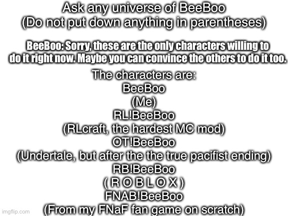 Ask the BeeBoo Multiverse | Ask any universe of BeeBoo
(Do not put down anything in parentheses); BeeBoo: Sorry, these are the only characters willing to do it right now. Maybe you can convince the others to do it too. The characters are:
BeeBoo
(Me)

RL!BeeBoo
(RLcraft, the hardest MC mod)

OT!BeeBoo
(Undertale, but after the the true pacifist ending)

RB!BeeBoo
( R O B L O X )

FNAB!BeeBoo
(From my FNaF fan game on scratch) | image tagged in blank white template,multiverse,ask,ask_blogs | made w/ Imgflip meme maker